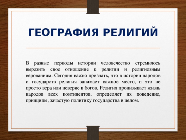 ГЕОГРАФИЯ РЕЛИГИЙ В разные периоды истории человечество стремилось выразить свое отношение к религии и религиозным верованиям. Сегодня важно признать, что в истории народов и государств религия занимает важное место, и это не просто вера или неверие в богов. Религия пронизывает жизнь народов всех континентов, определяет их поведение, принципы, зачастую политику государства в целом. 