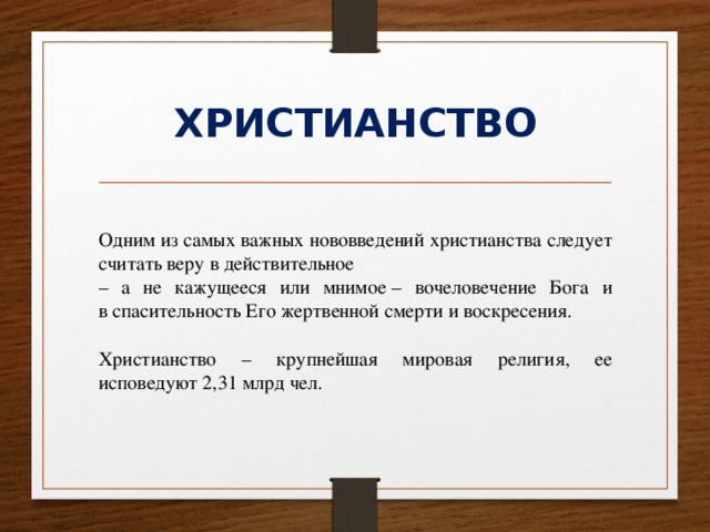 ХРИСТИАНСТВО Одним из самых важных нововведений христианства следует считать веру в действительное  – а не кажущееся или мнимое – вочеловечение Бога и в спасительность Его жертвенной смерти и воскресения. Христианство – крупнейшая мировая религия, ее исповедуют 2,31 млрд чел. 