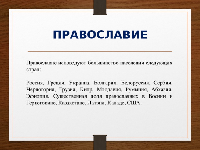 ПРАВОСЛАВИЕ Православие исповедуют большинство населения следующих стран: Россия, Греция, Украина, Болгария, Белоруссия, Сербия, Черногория, Грузия, Кипр, Молдавия, Румыния, Абхазия, Эфиопия. Существенная доля православных в Боснии и Герцеговине, Казахстане, Латвии, Канаде, США. 