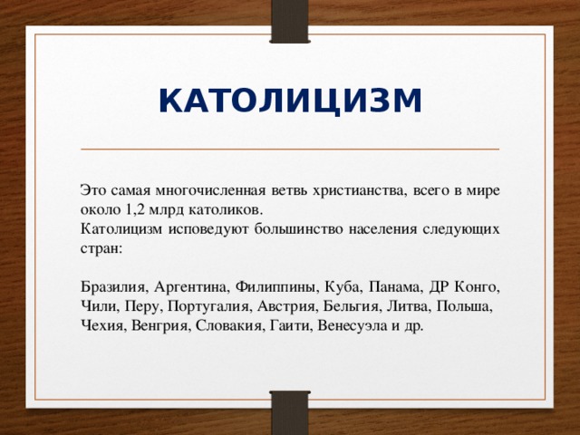 КАТОЛИЦИЗМ Это самая многочисленная ветвь христианства, всего в мире около 1,2 млрд католиков. Католицизм исповедуют большинство населения следующих стран: Бразилия, Аргентина, Филиппины, Куба, Панама, ДР Конго, Чили, Перу, Португалия, Австрия, Бельгия, Литва, Польша, Чехия, Венгрия, Словакия, Гаити, Венесуэла и др . 