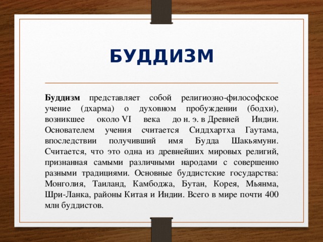 БУДДИЗМ Буддизм представляет собой религиозно-философское учение (дхарма) о духовном пробуждении (бодхи), возникшее около VI века до н. э. в Древней Индии. Основателем учения считается Сиддхартха Гаутама, впоследствии получивший имя Будда Шакьямуни. Считается, что это одна из древнейших мировых религий, признанная самыми различными народами с совершенно разными традициями. Основные буддистские государства: Монголия, Таиланд, Камбоджа, Бутан, Корея, Мьянма, Шри-Ланка, районы Китая и Индии. Всего в мире почти 400 млн буддистов. 