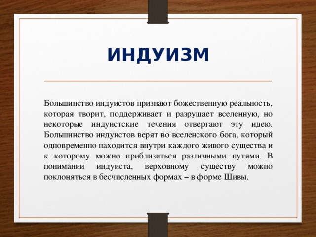 ИНДУИЗМ Большинство индуистов признают божественную реальность, которая творит, поддерживает и разрушает вселенную, но некоторые индуистские течения отвергают эту идею. Большинство индуистов верят во вселенского бога, который одновременно находится внутри каждого живого существа и к которому можно приблизиться различными путями. В понимании индуиста, верховному существу можно поклоняться в бесчисленных формах – в форме Шивы. 