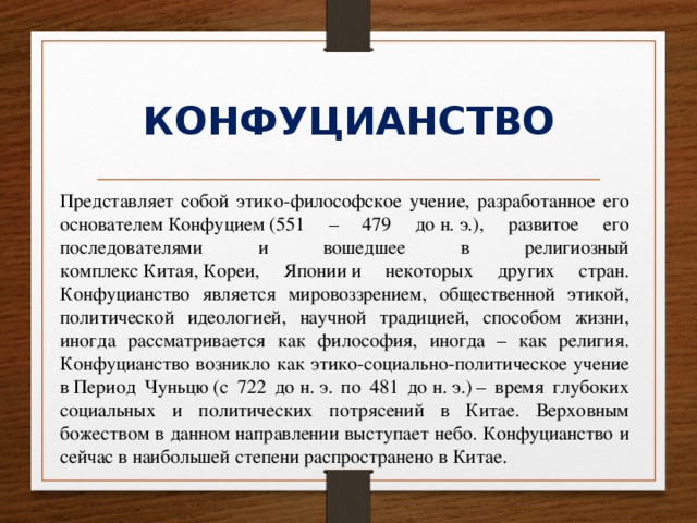 КОНФУЦИАНСТВО Представляет собой этико-философское учение, разработанное его основателем Конфуцием (551 – 479 до н. э.), развитое его последователями и вошедшее в религиозный комплекс Китая, Кореи, Японии и некоторых других стран. Конфуцианство является мировоззрением, общественной этикой, политической идеологией, научной традицией, способом жизни, иногда рассматривается как философия, иногда – как религия. Конфуцианство возникло как этико-социально-политическое учение в Период Чуньцю (с 722 до н. э. по 481 до н. э.) – время глубоких социальных и политических потрясений в Китае. Верховным божеством в данном направлении выступает небо. Конфуцианство и сейчас в наибольшей степени распространено в Китае. 