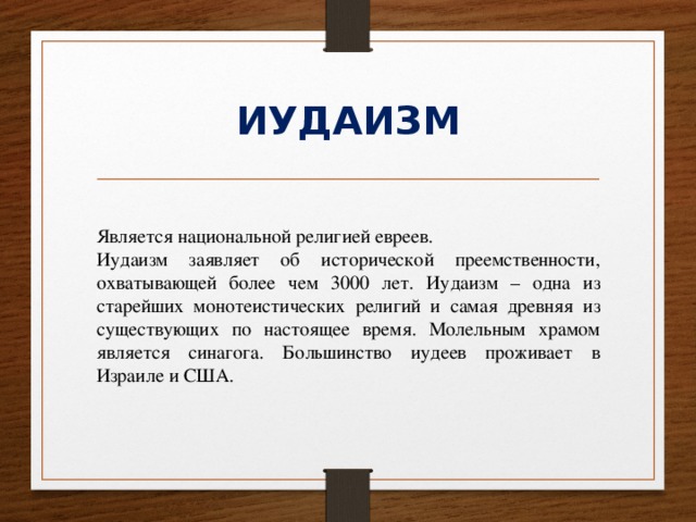 ИУДАИЗМ Является национальной религией евреев. Иудаизм заявляет об исторической преемственности, охватывающей более чем 3000 лет. Иудаизм – одна из старейших монотеистических религий и самая древняя из существующих по настоящее время. Молельным храмом является синагога. Большинство иудеев проживает в Израиле и США. 