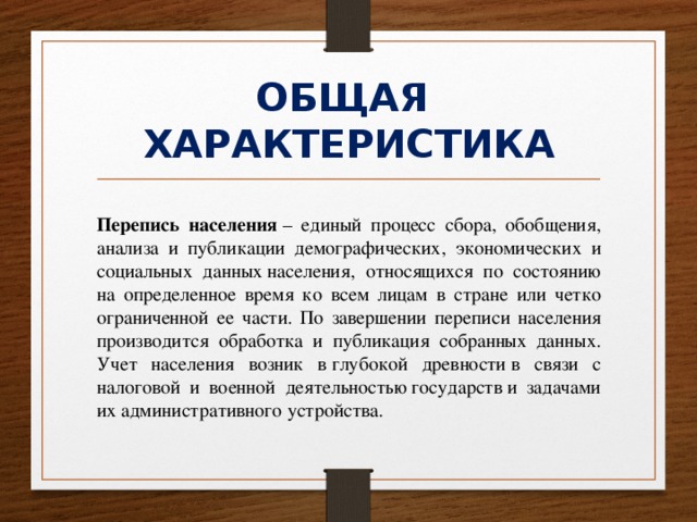 ОБЩАЯ  ХАРАКТЕРИСТИКА Перепись населения  – единый процесс сбора, обобщения, анализа и публикации демографических, экономических и социальных данных населения, относящихся по состоянию на определенное время ко всем лицам в стране или четко ограниченной ее части. По завершении переписи населения производится обработка и публикация собранных данных. Учет населения возник в глубокой древности в связи с налоговой и военной деятельностью государств и задачами их административного устройства. 