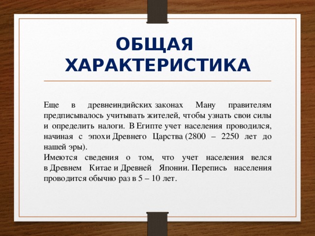 ОБЩАЯ  ХАРАКТЕРИСТИКА Еще в древнеиндийских законах Ману правителям предписывалось учитывать жителей, чтобы узнать свои силы и определить налоги. В Египте учет населения проводился, начиная с эпохи Древнего Царства (2800 – 2250 лет до нашей эры). Имеются сведения о том, что учет населения велся в Древнем Китае и Древней Японии. Перепись населения проводится обычно раз в 5 – 10 лет. 