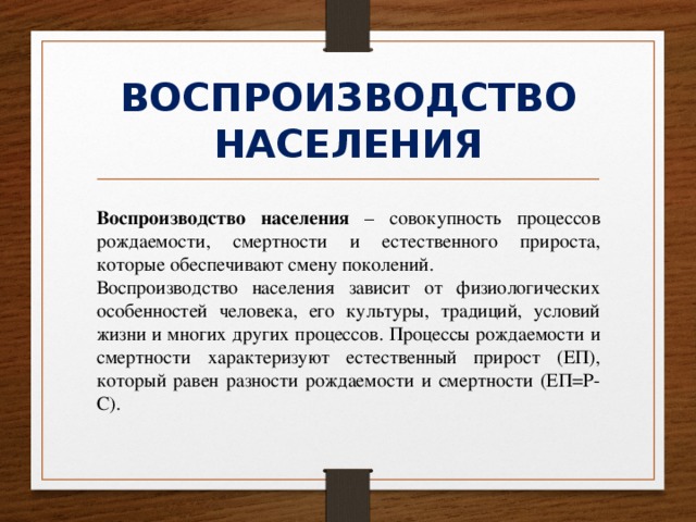 ВОСПРОИЗВОДСТВО НАСЕЛЕНИЯ Воспроизводство населения – совокупность процессов рождаемости, смертности и естественного прироста, которые обеспечивают смену поколений. Воспроизводство населения зависит от физиологических особенностей человека, его культуры, традиций, условий жизни и многих других процессов. Процессы рождаемости и смертности характеризуют естественный прирост (ЕП), который равен разности рождаемости и смертности (ЕП=Р-С). 