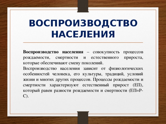 ВОСПРОИЗВОДСТВО НАСЕЛЕНИЯ Воспроизводство населения – совокупность процессов рождаемости, смертности и естественного прироста, которые обеспечивают смену поколений. Воспроизводство населения зависит от физиологических особенностей человека, его культуры, традиций, условий жизни и многих других процессов. Процессы рождаемости и смертности характеризуют естественный прирост (ЕП), который равен разности рождаемости и смертности (ЕП=Р-С). 