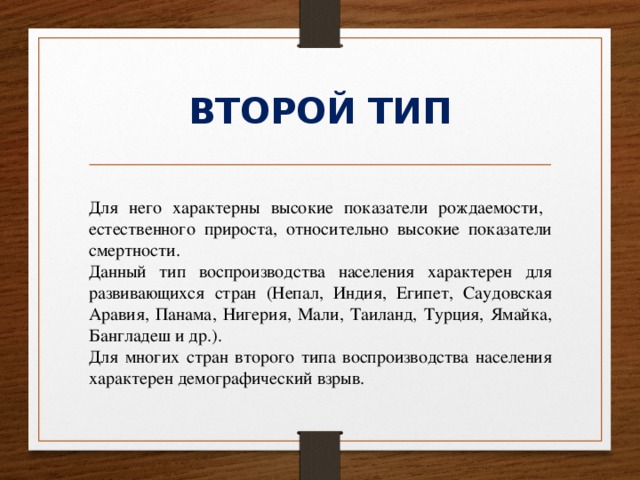 ВТОРОЙ ТИП Для него характерны высокие показатели рождаемости,   естественного прироста, относительно высокие показатели смертности. Данный тип воспроизводства населения характерен для развивающихся стран (Непал, Индия, Египет, Саудовская Аравия, Панама, Нигерия, Мали, Таиланд, Турция, Ямайка, Бангладеш и др.). Для многих стран второго типа воспроизводства населения характерен демографический взрыв. 