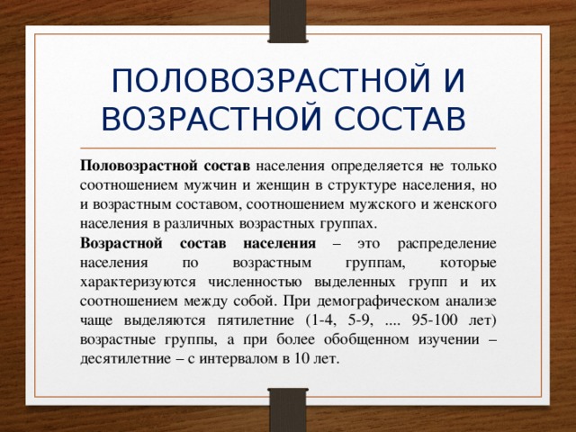 ПОЛОВОЗРАСТНОЙ И ВОЗРАСТНОЙ СОСТАВ Половозрастной состав населения определяется не только соотношением мужчин и женщин в структуре населения, но и возрастным составом, соотношением мужского и женского населения в различных возрастных группах.  Возрастной состав населения – это распределение населения по возрастным группам, которые характеризуются численностью выделенных групп и их соотношением между собой. При демографическом анализе чаще выделяются пятилетние (1-4, 5-9, .... 95-100 лет) возрастные группы, а при более обобщенном изучении – десятилетние – с интервалом в 10 лет. 