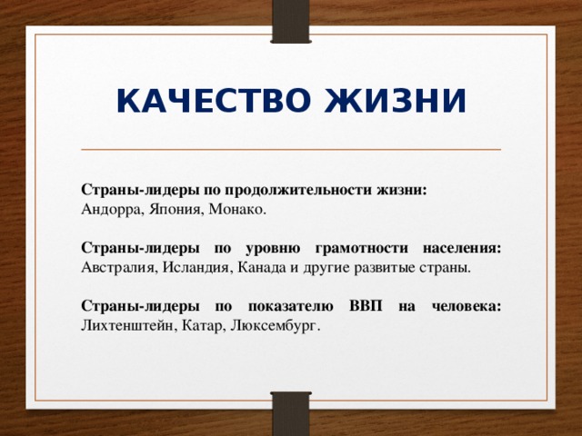 КАЧЕСТВО ЖИЗНИ Страны-лидеры по продолжительности жизни: Андорра, Япония, Монако. Страны-лидеры по уровню грамотности населения: Австралия, Исландия, Канада и другие развитые страны. Страны-лидеры по показателю ВВП на человека: Лихтенштейн, Катар, Люксембург. 