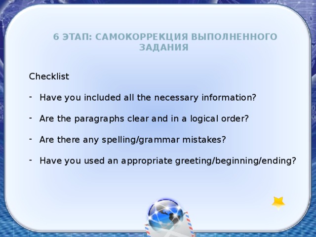 6 этап: Самокоррекция выполненного задания Checklist  Have you included all the necessary information?  Are the paragraphs clear and in a logical order?  Are there any spelling/grammar mistakes?  Have you used an appropriate greeting/beginning/ending? 