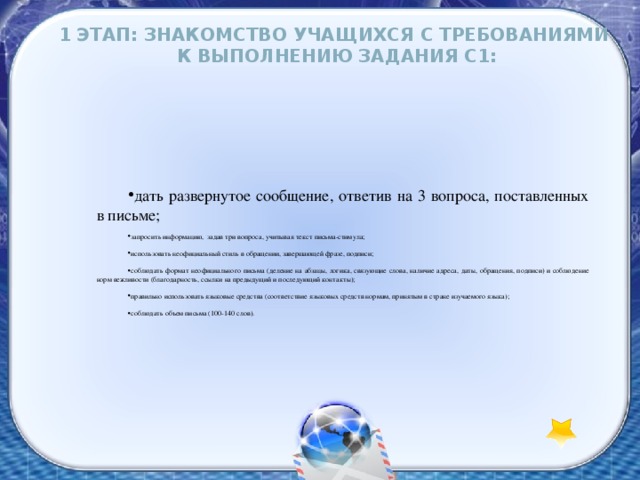 1 этап: Знакомство учащихся с требованиями к выполнению задания С1: дать развернутое сообщение, ответив на 3 вопроса, поставленных в письме; запросить информацию, задав три вопроса, учитывая текст письма-стимула; использовать неофициальный стиль в обращении, завершающей фразе, подписи; соблюдать формат неофициального письма (деление на абзацы, логика, связующие слова, наличие адреса, даты, обращения, подписи) и соблюдение норм вежливости (благодарность, ссылки на предыдущий и последующий контакты); правильно использовать языковые средства (соответствие языковых средств нормам, принятым в стране изучаемого языка); соблюдать объем письма (100-140 слов). 