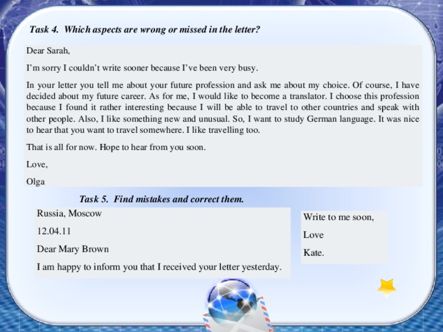 Task 4. Which aspects are wrong or missed in the letter? Dear Sarah, I’m sorry I couldn’t write sooner because I’ve been very busy. In your letter you tell me about your future profession and ask me about my choice. Of course, I have decided about my future career. As for me, I would like to become a translator. I choose this profession because I found it rather interesting because I will be able to travel to other countries and speak with other people. Also, I like something new and unusual. So, I want to study German language. It was nice to hear that you want to travel somewhere. I like travelling too. That is all for now. Hope to hear from you soon. Love, Olga  Task 5. Find mistakes and correct them. Russia, Moscow 12.04.11 Dear Mary Brown I am happy to inform you that I received your letter yesterday. Write to me soon, Love Kate. 
