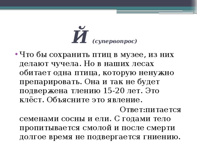  Й  (супервопрос) Что бы сохранить птиц в музее, из них делают чучела. Но в наших лесах обитает одна птица, которую ненужно препарировать. Она и так не будет подвержена тлению 15-20 лет. Это клёст. Объясните это явление.  Ответ:питается семенами сосны и ели. С годами тело пропитывается смолой и после смерти долгое время не подвергается гниению. 