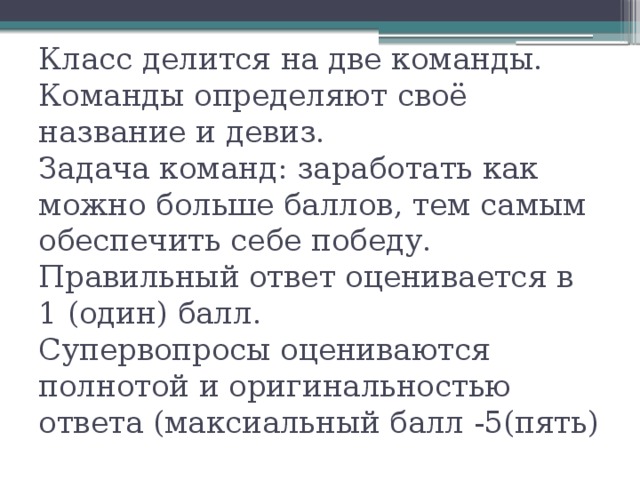 Класс делится на две команды.  Команды определяют своё название и девиз.  Задача команд: заработать как можно больше баллов, тем самым обеспечить себе победу. Правильный ответ оценивается в 1 (один) балл.  Супервопросы оцениваются полнотой и оригинальностью ответа (максиальный балл -5(пять) 