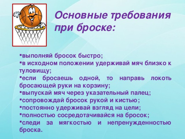 Основные требования при броске: выполняй бросок быстро; в исходном положении удерживай мяч близко к туловищу; если бросаешь одной, то направь локоть бросающей руки на корзину; выпускай мяч через указательный палец; сопровождай бросок рукой и кистью; постоянно удерживай взгляд на цели; полностью сосредотачивайся на бросок; следи за мягкостью и непренужденностью броска. 