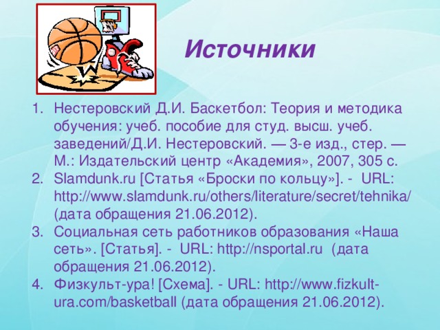 Источники Нестеровский Д.И. Баскетбол: Теория и методика обучения: учеб. пособие для студ. высш. учеб. заведений/Д.И. Нестеровский. ― 3-е изд., стер. ― М.: Издательский центр «Академия», 2007, 305 c. Slamdunk.ru [Статья «Броски по кольцу»]. - URL: http://www.slamdunk.ru/others/literature/secret/tehnika/ (дата обращения 21.06.2012). Cоциальная сеть работников образования «Наша сеть». [Статья]. - URL: http://nsportal.ru (дата обращения 21.06.2012). Физкульт-ура! [Схема]. - URL: http://www.fizkult-ura.com/basketball (дата обращения 21.06.2012). 