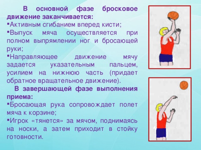  В основной фазе бросковое движение заканчивается: Активным сгибанием вперед кисти; Выпуск мяча осуществляется при полном выпрямлении ног и бросающей руки; Направляющее движение мячу задается указательным пальцем, усилием на нижнюю часть (придает обратное вращательное движение).  В завершающей фазе выполнения приема: Бросающая рука сопровождает полет мяча к корзине; Игрок «тянется» за мячом, поднимаясь на носки, а затем приходит в стойку готовности. 