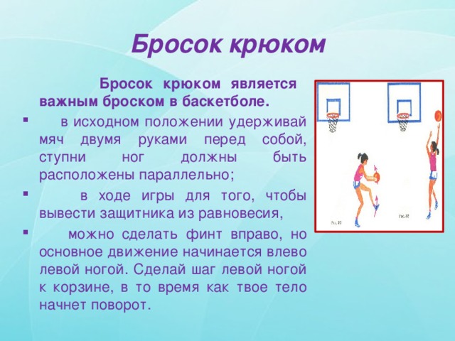 Бросок крюком  Бросок крюком является важным броском в баскетболе.  в исходном положении удерживай мяч двумя руками перед собой, ступни ног должны быть расположены параллельно;  в ходе игры для того, чтобы вывести защитника из равновесия,  можно сделать финт вправо, но основное движение начинается влево левой ногой. Сделай шаг левой ногой к корзине, в то время как твое тело начнет поворот. 