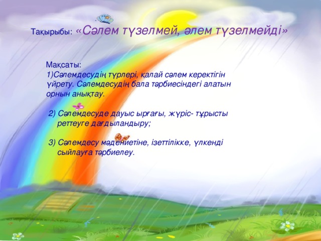 Тақырыбы: «Сәлем түзелмей, әлем түзелмейді» Мақсаты :  Сәлемдесудің түрлері , қалай сәлем керектігін үйрету . Сәлемдесудің бала тәрбиесіндегі алатын орнын анықтау.   2) Сәлемдесуде дауыс ырғағы, жүріс- тұрысты  реттеуге дағдыландыру;   3) Сәлемдесу мәдениетіне, ізеттілікке, үлкенді  сыйлауға тәрбиелеу. 