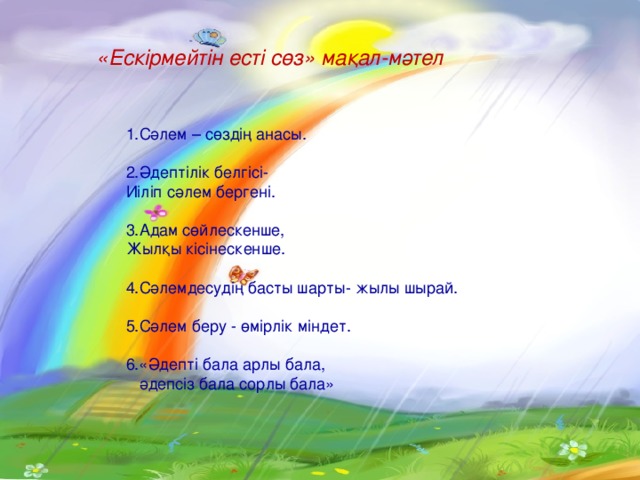 «Ескірмейтін есті сөз» мақал-мәтел  1.Сәлем – сөздің анасы.  2.Әдептілік белгісі-  Иіліп сәлем бергені.  3.Адам сөйлескенше,  Жылқы кісінескенше.  4.Сәлемдесудің басты шарты- жылы шырай.  5.Сәлем беру - өмірлік міндет.  6.«Әдепті бала арлы бала,   әдепсіз бала сорлы бала»   