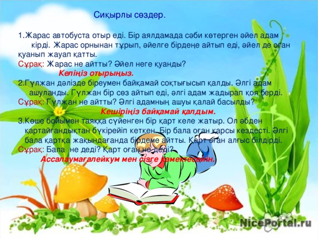  Сиқырлы сөздер. Жарас автобуста отыр еді. Бір аялдамада сәби көтерген әйел адам  кірді. Жарас орнынан тұрып, әйелге бірдеңе айтып еді, әйел де оған қуанып жауап қатты. Сұрақ: Жарас не айтты? Әйел неге қуанды?  Келіңіз отырыңыз. Гүлжан дәлізде біреумен байқамай соқтығысып қалды. Әлгі адам  ашуланды. Гүлжан бір сөз айтып еді, әлгі адам жадырап қоя берді. Сұрақ: Гүлжан не айтты? Әлгі адамның ашуы қалай басылды?  Кешіріңіз байқамай қалдым. Көше бойымен таяққа сүйенген бір қарт келе жатыр. Ол әбден   қартайғандықтан бүкірейіп кеткен. Бір бала оған қарсы кездесті. Әлгі   бала қартқа жақындағанда бірдеме айтты. Қарт оған алғыс білдірді. Сұрақ:  Б ала не деді? Қарт оған не деді?  Ассалаумағалейкум мен сізге көмектесейін. 