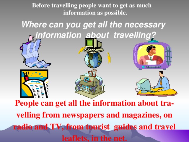 Before travelling people want to get as much information as possible.  Where can you get all the necessary information about travelling? People can get all the information about tra- velling from newspapers and magazines, on radio and TV, from tourist guides and travel leaflets, in the net.