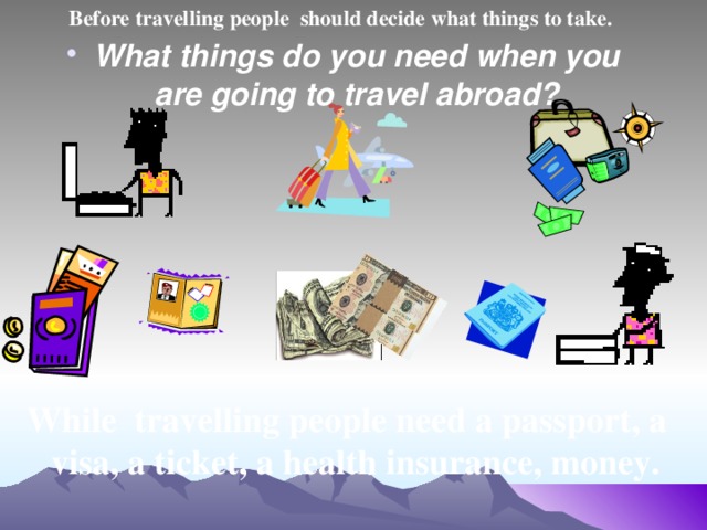 Before travelling people should decide what things to take. What things do you need when you are going to travel abroad?  While travelling people need a passport, a visa, a ticket, a health insurance, money.