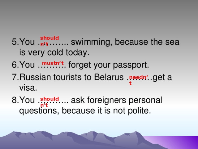 shouldn’t 5.You ……….. swimming, because the sea is very cold today. 6.You ………. forget your passport. 7.Russian tourists to Belarus ………get a visa. 8.You ……….. ask foreigners personal questions, because it is not polite. mustn’t needn’t shouldn't