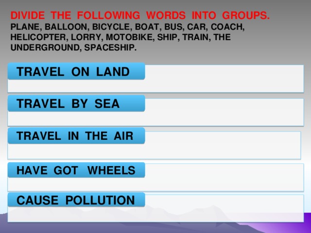 DIVIDE THE FOLLOWING WORDS INTO GROUPS. PLANE, BALLOON, BICYCLE, BOAT, BUS, CAR, COACH, HELICOPTER, LORRY, MOTOBIKE, SHIP, TRAIN, THE UNDERGROUND, SPACESHIP. TRAVEL ON LAND TRAVEL BY SEA TRAVEL IN THE AIR HAVE GOT WHEELS CAUSE POLLUTION