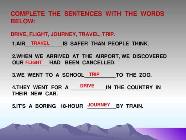 COMPLETE THE SENTENCES WITH THE WORDS BELOW:  DRIVE, FLIGHT, JOURNEY, TRAVEL, TRIP. TRAVEL 1.AIR_____________IS SAFER THAN PEOPLE THINK.  2.WHEN WE ARRIVED AT THE AIRPORT, WE DISCOVERED OUR_________HAD BEEN CANCELLED.  3.WE WENT TO A SCHOOL___________TO THE ZOO.  4.THEY WENT FOR A ____________IN THE COUNTRY IN THEIR NEW CAR.  5.IT’S A BORING 18-HOUR __________BY TRAIN. FLIGHT TRIP DRIVE JOURNEY