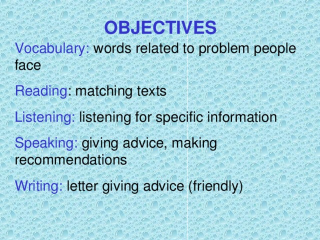 OBJECTIVES Vocabulary: words related to problem people face Reading : matching texts Listening: listening for specific information Speaking: giving advice, making recommendations Writing: letter giving advice (friendly) 