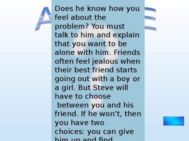 Does he know how you feel about the problem? You must talk to him and explain that you want to be alone with him. Friends often feel jealous when their best friend starts going out with a boy or a girl. But Steve will have to choose  between you and his friend. If he won’t, then you have two choices: you can give him up and find another boyfriend, or you can bring your own best friend on dates, too. 