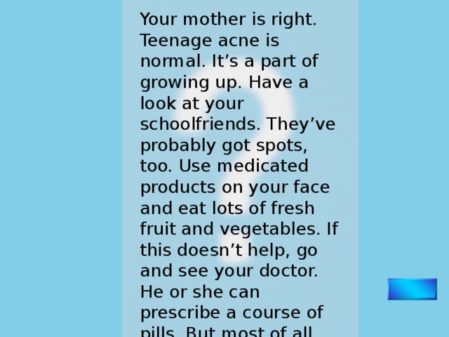 Your mother is right. Teenage acne is normal. It’s a part of growing up. Have a look at your schoolfriends. They’ve probably got spots, too. Use medicated products on your face and eat lots of fresh fruit and vegetables. If this doesn’t help, go and see your doctor. He or she can prescribe a course of pills. But most of all, don’t worry. Worrying only makes it worse. 