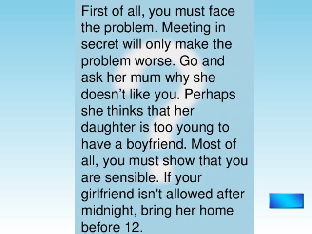 First of all, you must face the problem. Meeting in secret will only make the problem worse. Go and ask her mum why she doesn’t like you. Perhaps she thinks that her daughter is too young to have a boyfriend. Most of all, you must show that you are sensible. If your girlfriend isn't allowed after midnight, bring her home before  12. 
