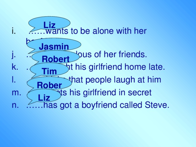 Liz i. ……wants to be alone with her boyfriend. …… feels jealous of her friends. …… brought his girlfriend home late. …… thinks that people laugh at him …… meets his girlfriend in secret …… has got a boyfriend called Steve. Jasmine Robert Tim Robert Liz 