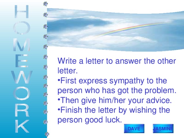 Write a letter to answer the other letter. First express sympathy to the person who has got the problem. Then give him/her your advice. Finish the letter by wishing the person good luck. DAVE JASMINE 