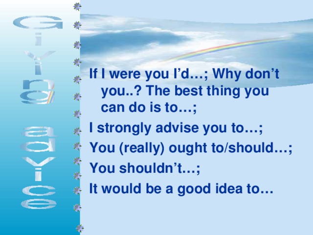 If I were you I’d…;  Why don’t you..? The best thing you can do is to…; I strongly advise you to…; You (really) ought to/should…; You shouldn’t…; It would be a good idea to…  