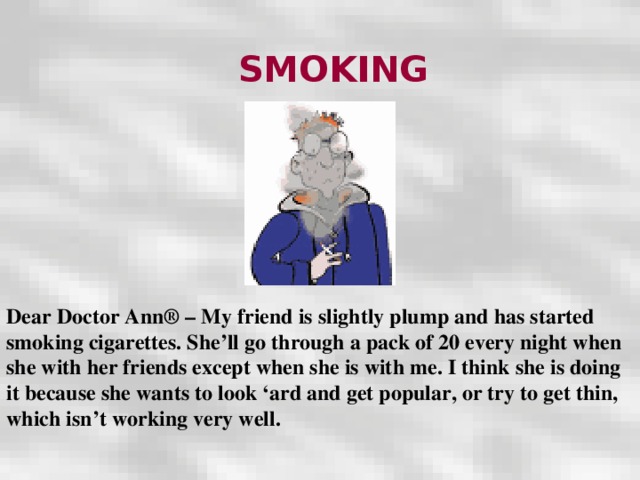 SMOKING Dear Doctor Ann® – My friend is slightly plump and has started smoking cigarettes. She’ll go through a pack of 20 every night when she with her friends except when she is with me. I think she is doing it because she wants to look ‘ard and get popular, or try to get thin, which isn’t working very well.  