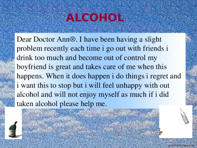  ALCOHOL  Dear Doctor Ann®. I have been having a slight problem recently each time i go out with friends i drink too much and become out of control my boyfriend is great and takes care of me when this happens. When it does happen i do things i regret and i want this to stop but i will feel unhappy with out alcohol and will not enjoy myself as much if i did taken alcohol please help me. 