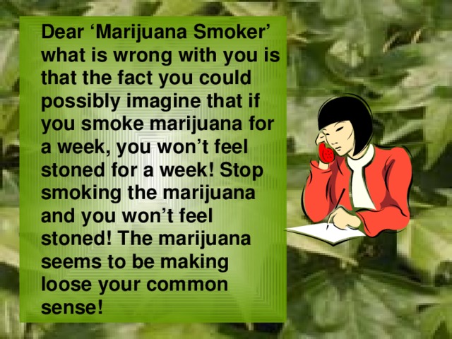  Dear ‘Marijuana Smoker’ what is wrong with you is that the fact you could possibly imagine that if you smoke marijuana for a week, you won’t feel stoned for a week! Stop smoking the marijuana and you won’t feel stoned! The marijuana seems to be making loose your common sense! 