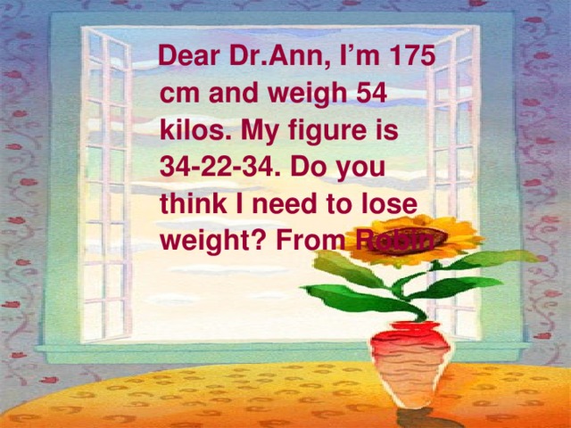  Dear Dr.Ann, I’m 175 cm and weigh 54 kilos. My figure is 34-22-34. Do you think I need to lose weight? From Robin 