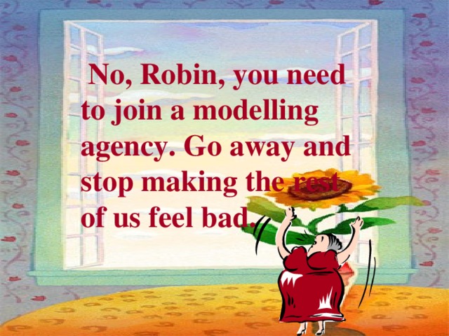  No, Robin, you need to join a modelling agency. Go away and stop making the rest of us feel bad. 