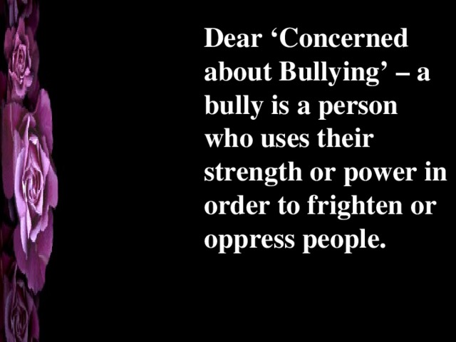 Dear ‘Concerned about Bullying’ – a bully is a person who uses their strength or power in order to frighten or oppress people. 