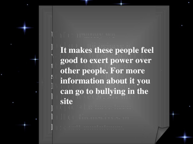 Unfortunately we probably all behave in ways that those around us think of as bullying at some time or other. People who persistently bully however, are often people who have been bullied themselves, or lack self confidence. It makes these people feel good to exert power over other people. For more information about it you can go to bullying in the site   