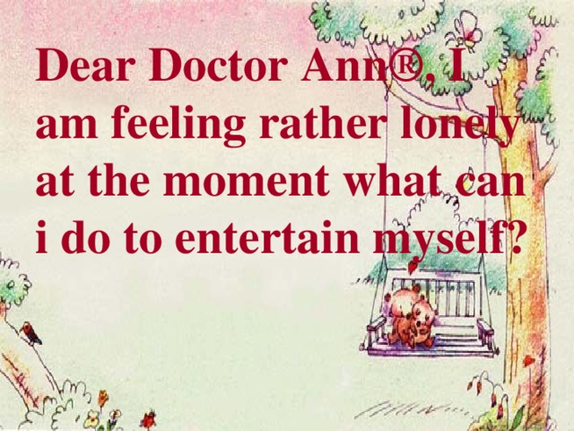 Dear Doctor Ann®, I am feeling rather lonely at the moment what can i do to entertain myself?   