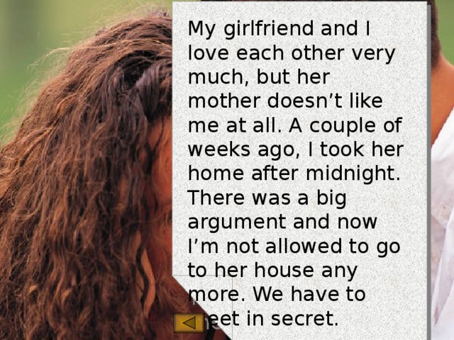My girlfriend and I love each other very much, but her mother doesn’t like me at all. A couple of weeks ago, I took her home after midnight. There was a big argument and now I’m not allowed to go to her house any more. We have to meet in secret.  Robert, Bedford 