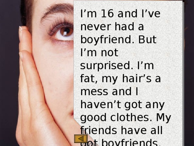 I’m 16 and I’ve never had a boyfriend. But I’m not surprised. I’m fat, my hair’s a mess and I haven’t got any good clothes. My friends have all got boyfriends, but I’m so unattractive, I can’t see how anyone could love me. It’s not fair.  Jasmine, Liverpool 