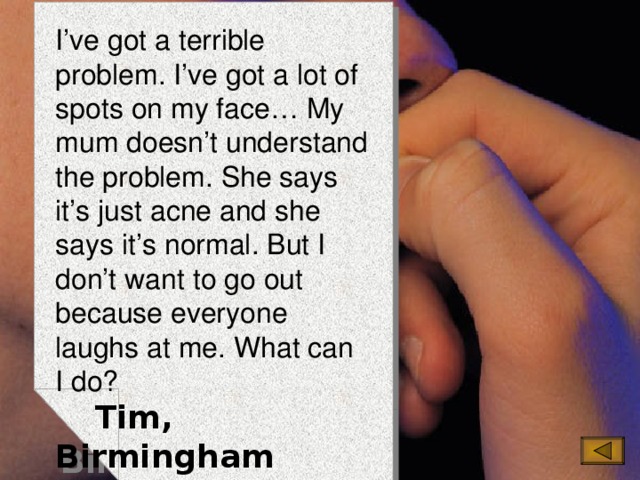 I’ve got a terrible problem. I’ve got a lot of spots on my face… My mum doesn’t understand the problem. She says it’s just acne and she says it’s normal. But I don’t want to go out because everyone laughs at me. What can I do?  Tim, Birmingham 